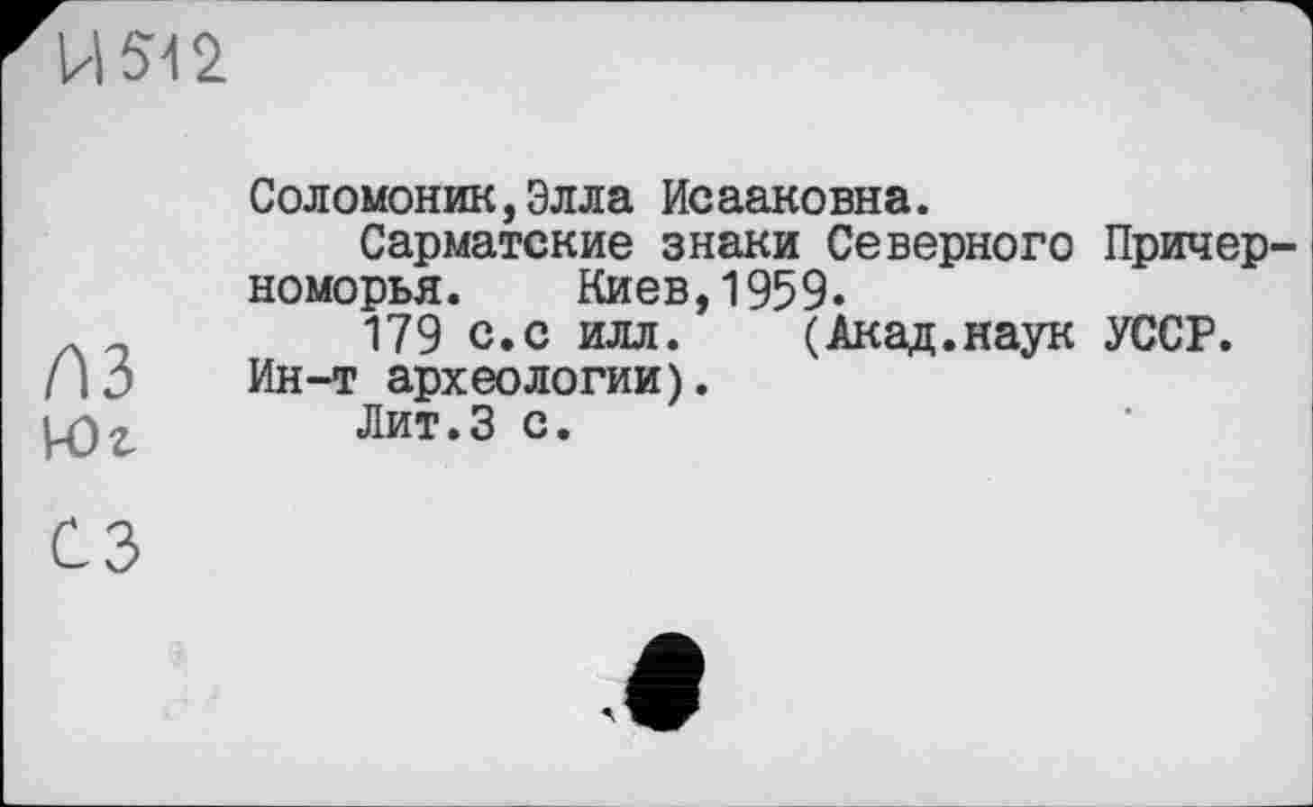 ﻿И Я 2
A3
Юг
Соломоник,Элла Ис ааковна.
Сарматские знаки Северного Причерноморья. Киев,1959.
179 с.с илл. (Акад.наук УССР. Ин-т археологии).
Лит.З с.